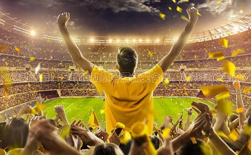 米兰体育彩票是正规的吗宣亚国际《感动泪目！足球运动员夺冠痛哭合集，精彩瞬间集锦》