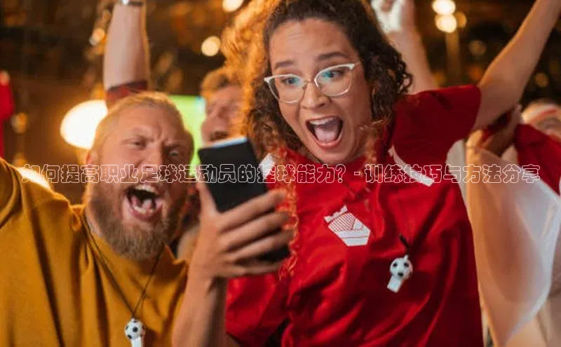 米兰·体育官方网站荣信文化如何提高职业足球运动员的控球能力？- 训练技巧与方法分享