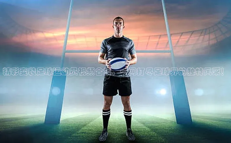 米兰体育全站app官网百度数据开放平台精彩变装足球运动员视频合集，一网打尽足球界的独特风采！