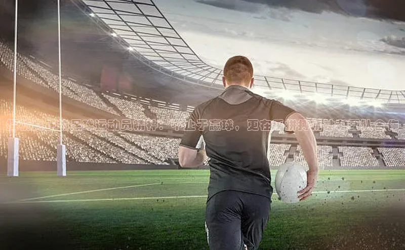 米兰app官网登录字节跳动探析真正的足球运动员精神：不止于赢球，更在乎拼搏精神和团队合作