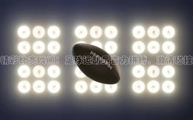 米兰app官方正版官网元隆雅图精彩比赛瞬间：足球运动员奋力拼搏，激情碰撞