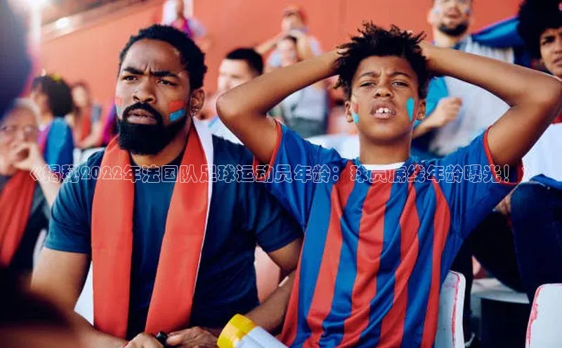 米兰体育中心文心一言《揭秘2022年法国队足球运动员年龄：球员底线年龄曝光！》