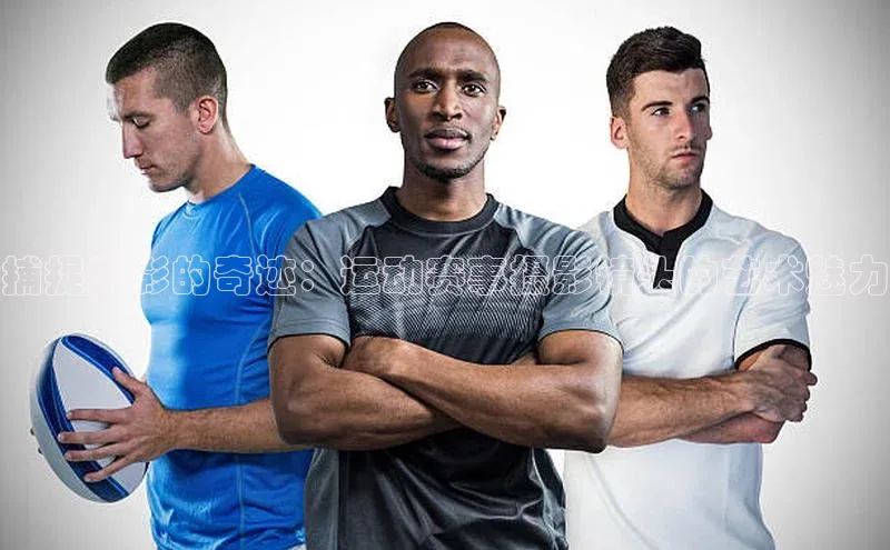 米兰网页版在线登录中海达捕捉光影的奇迹：运动赛事摄影镜头的艺术魅力