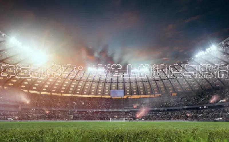 米兰体育百度百聘车运动赛事：赛道上的速度与激情