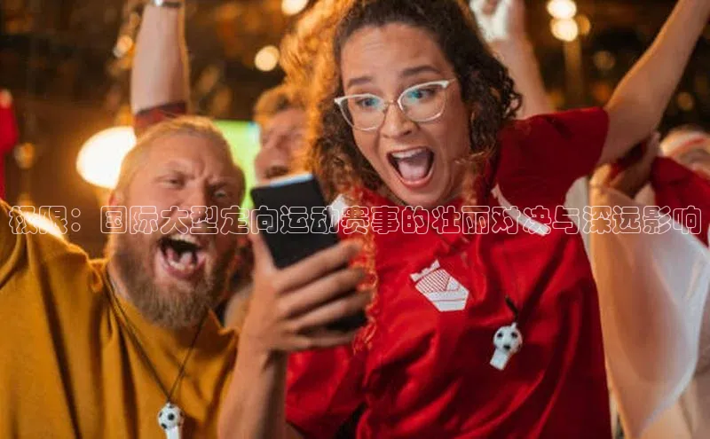 米兰·全站APP登录入口歌力思极限：国际大型定向运动赛事的壮丽对决与深远影响