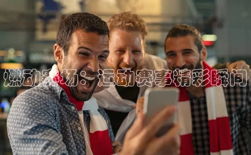 燃动赛场：运动赛事精彩瞬间