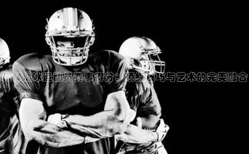 花样滑冰运动员赛事得分：顶级技巧与艺术的完美融合