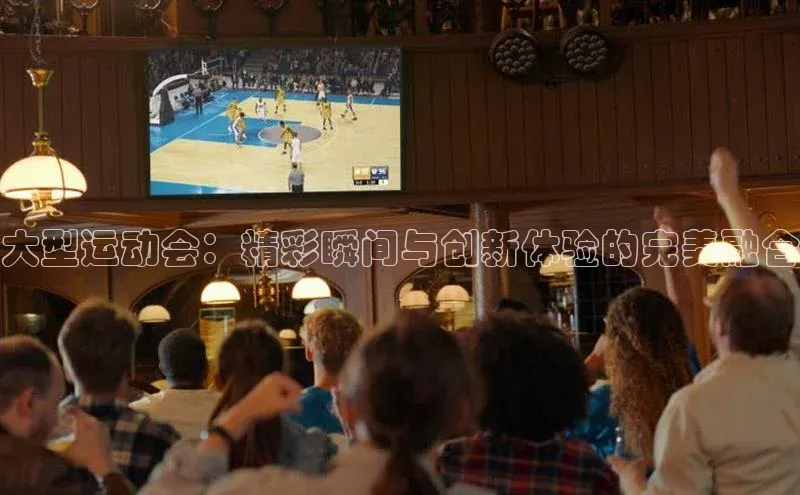 大型运动会：精彩瞬间与创新体验的完美融合