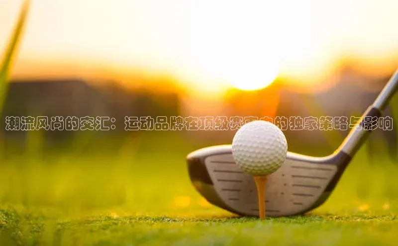 潮流风尚的交汇：运动品牌在顶级赛事中的独家策略与影响